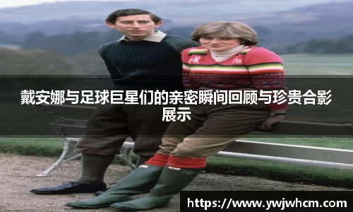 戴安娜与足球巨星们的亲密瞬间回顾与珍贵合影展示