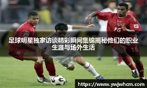 足球明星独家访谈精彩瞬间集锦揭秘他们的职业生涯与场外生活